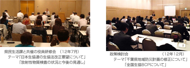 県民生活課と共催の役員研修会 (12年7月) テーマ「日本生協連の生協法改正要望について」 「放射性物質検査の状況と今後の見通し」、政策検討会 (12年12月) テーマ「千葉県地域防災計画の修正について」 「全国生協BCPについて」