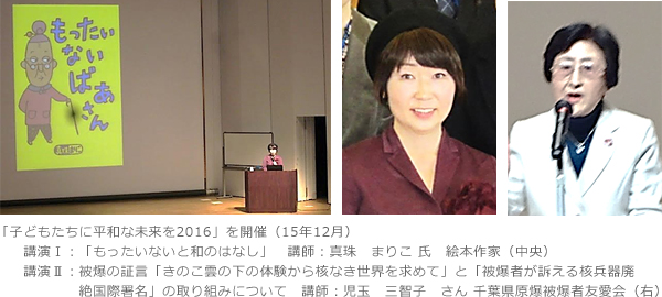 「子どもたちに平和な未来を2016」を開催（15年12月）　講演Ⅰ：「もったいないと和のはなし」講師：真珠　まりこ 氏　絵本作家（中央）　講演Ⅱ：被爆の証言「きのこ雲の下の体験から核なき世界を求めて」と「被爆者が訴える核兵器廃　絶国際署名」の取り組みについて　講師：児玉　三智子　さん 千葉県原爆被爆者友愛会（右）　